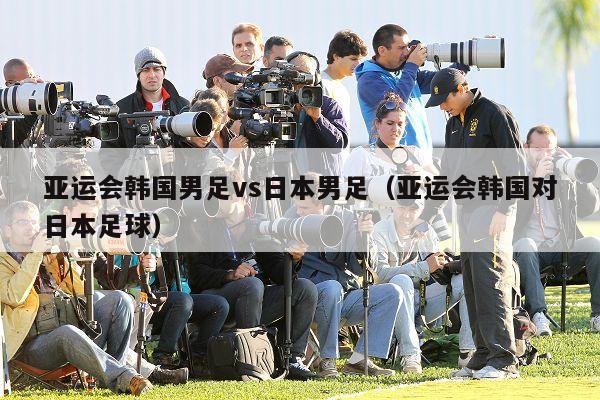 亚运会韩国男足vs日本男足（亚运会韩国对日本足球）