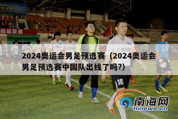 2024奥运会男足预选赛（2024奥运会男足预选赛中国队出线了吗?）