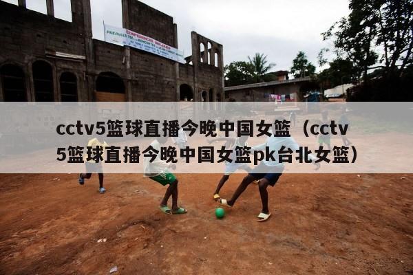 cctv5篮球直播今晚中国女篮（cctv5篮球直播今晚中国女篮pk台北女篮）