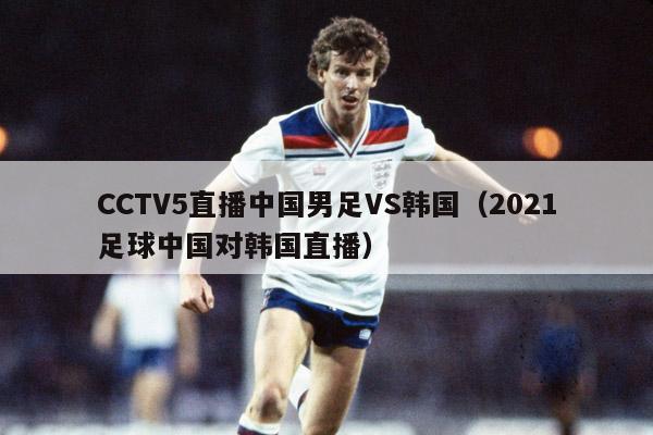 CCTV5直播中国男足VS韩国（2021足球中国对韩国直播）