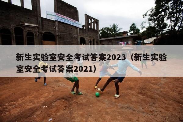 新生实验室安全考试答案2023（新生实验室安全考试答案2021）