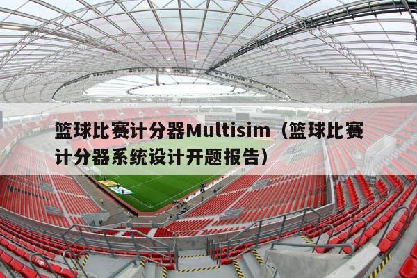 篮球比赛计分器Multisim（篮球比赛计分器系统设计开题报告）