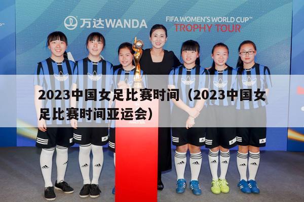 2023中国女足比赛时间（2023中国女足比赛时间亚运会）