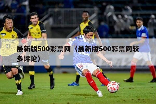 最新版500彩票网（最新版500彩票网较多评论）