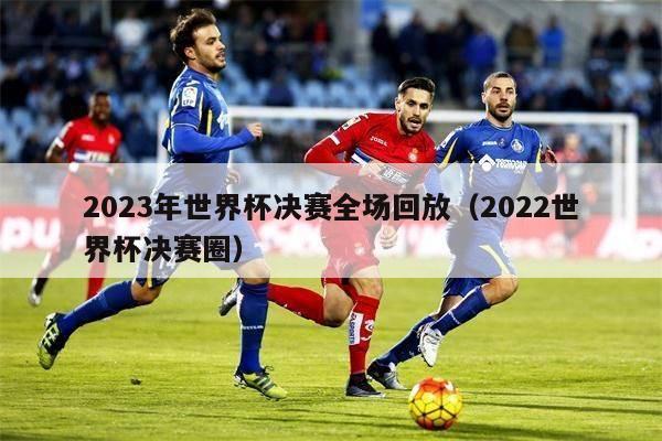 2023年世界杯决赛全场回放（2022世界杯决赛圈）