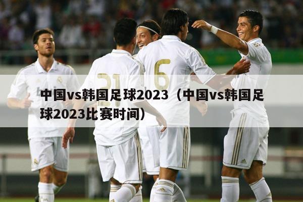 中国vs韩国足球2023（中国vs韩国足球2023比赛时间）