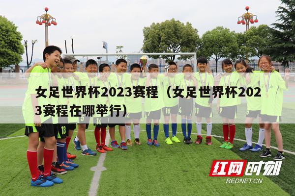 女足世界杯2023赛程（女足世界杯2023赛程在哪举行）