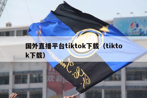 国外直播平台tiktok下载（tiktok下载）