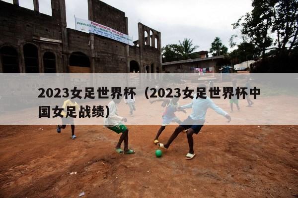 2023女足世界杯（2023女足世界杯中国女足战绩）