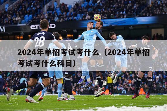 2024年单招考试考什么（2024年单招考试考什么科目）