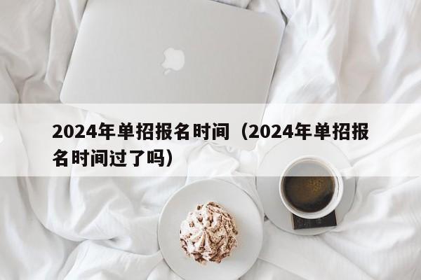 2024年单招报名时间（2024年单招报名时间过了吗）