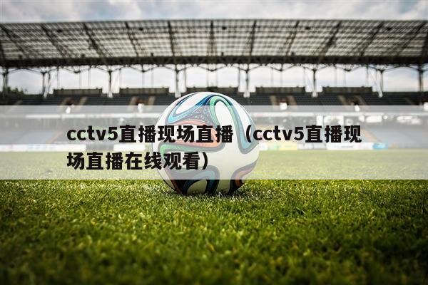 cctv5直播现场直播（cctv5直播现场直播在线观看）