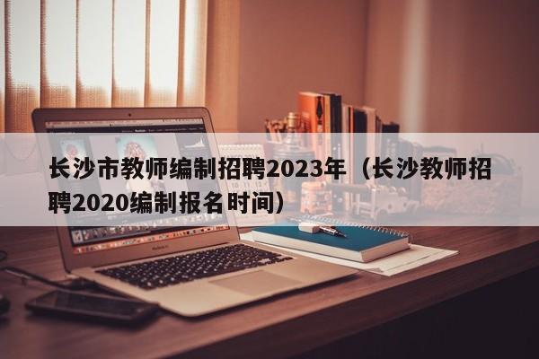 长沙市教师编制招聘2023年（长沙教师招聘2020编制报名时间）