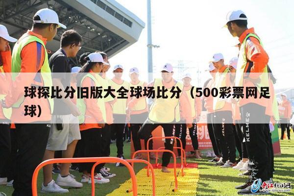 球探比分旧版大全球场比分（500彩票网足球）