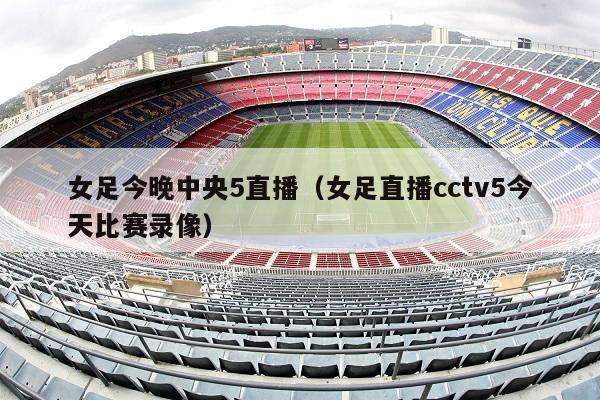 女足今晚中央5直播（女足直播cctv5今天比赛录像）