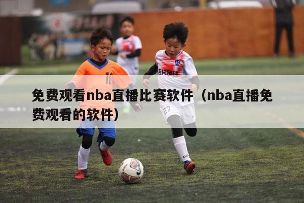 免费观看nba直播比赛软件（nba直播免费观看的软件）