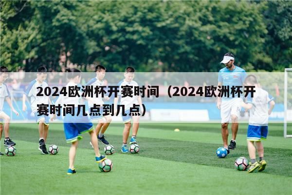 2024欧洲杯开赛时间（2024欧洲杯开赛时间几点到几点）