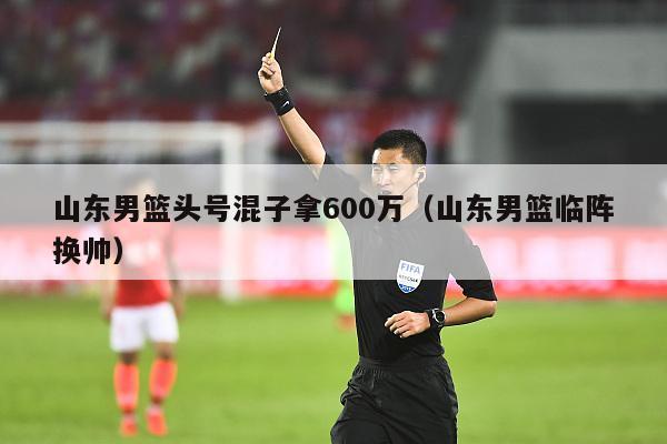 山东男篮头号混子拿600万（山东男篮临阵换帅）