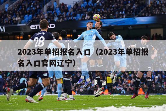 2023年单招报名入口（2023年单招报名入口官网辽宁）