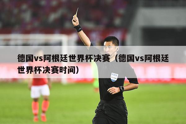 德国vs阿根廷世界杯决赛（德国vs阿根廷世界杯决赛时间）