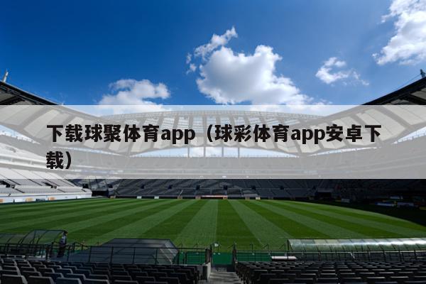 下载球聚体育app（球彩体育app安卓下载）