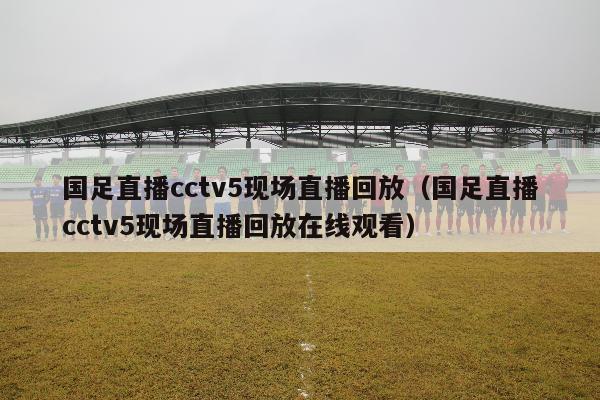 国足直播cctv5现场直播回放（国足直播cctv5现场直播回放在线观看）