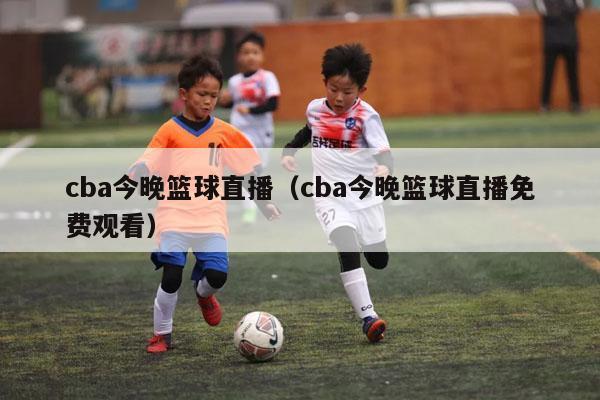 cba今晚篮球直播（cba今晚篮球直播免费观看）