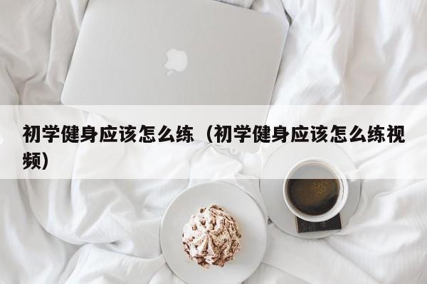 初学健身应该怎么练（初学健身应该怎么练视频）