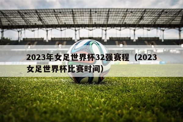 2023年女足世界杯32强赛程（2023女足世界杯比赛时间）