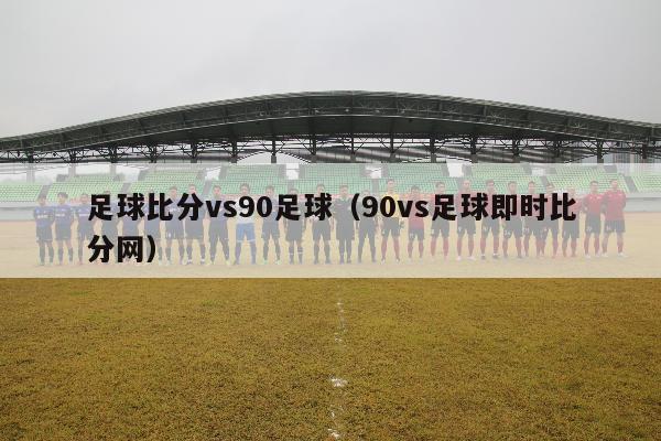 足球比分vs90足球（90vs足球即时比分网）