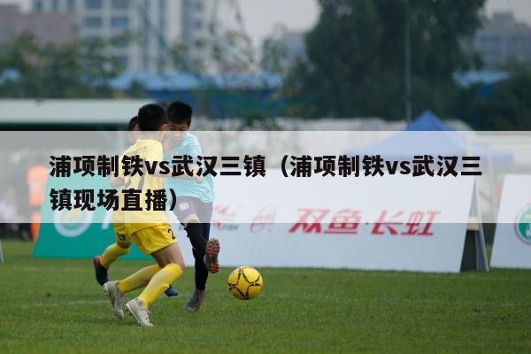 浦项制铁vs武汉三镇（浦项制铁vs武汉三镇现场直播）