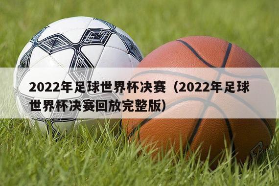 2022年足球世界杯决赛（2022年足球世界杯决赛回放完整版）