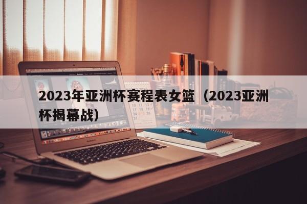 2023年亚洲杯赛程表女篮（2023亚洲杯揭幕战）