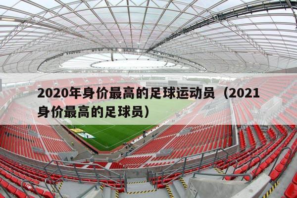 2020年身价最高的足球运动员（2021身价最高的足球员）