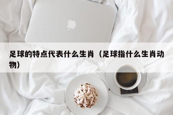 足球的特点代表什么生肖（足球指什么生肖动物）