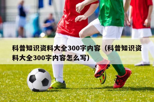 科普知识资料大全300字内容（科普知识资料大全300字内容怎么写）