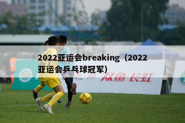 2022亚运会breaking（2022亚运会乒乓球冠军）