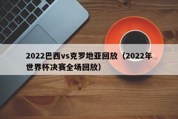 2022巴西vs克罗地亚回放（2022年世界杯决赛全场回放）