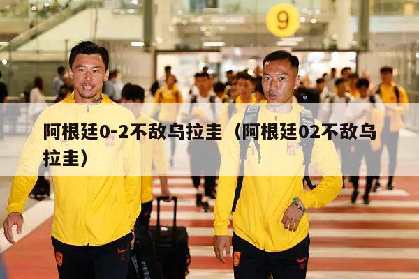 阿根廷0-2不敌乌拉圭（阿根廷02不敌乌拉圭）