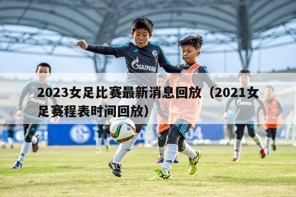 2023女足比赛最新消息回放（2021女足赛程表时间回放）