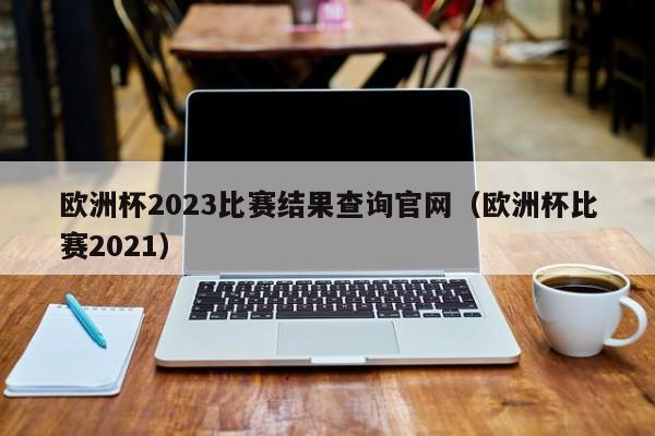 欧洲杯2023比赛结果查询官网（欧洲杯比赛2021）