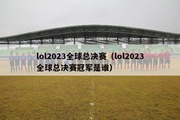 lol2023全球总决赛（lol2023全球总决赛冠军是谁）