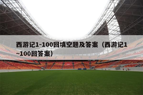 西游记1-100回填空题及答案（西游记1~100回答案）