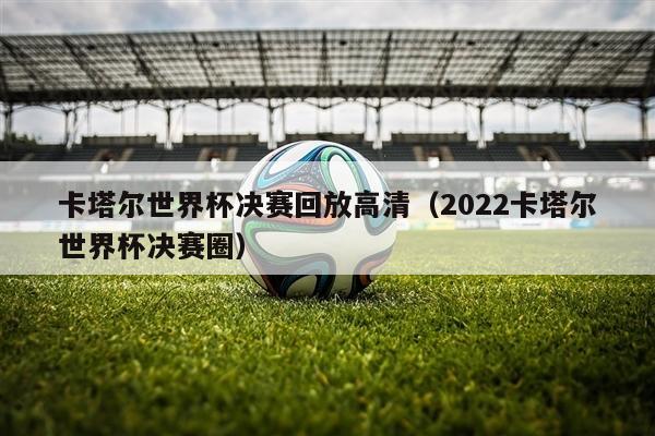 卡塔尔世界杯决赛回放高清（2022卡塔尔世界杯决赛圈）