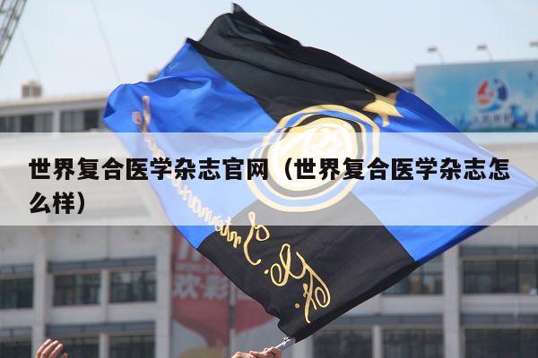 世界复合医学杂志官网（世界复合医学杂志怎么样）