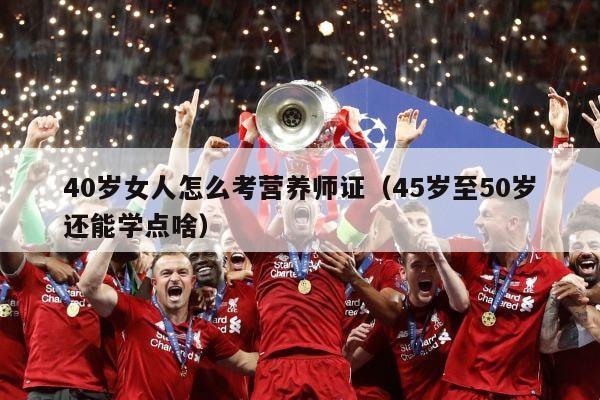 40岁女人怎么考营养师证（45岁至50岁还能学点啥）