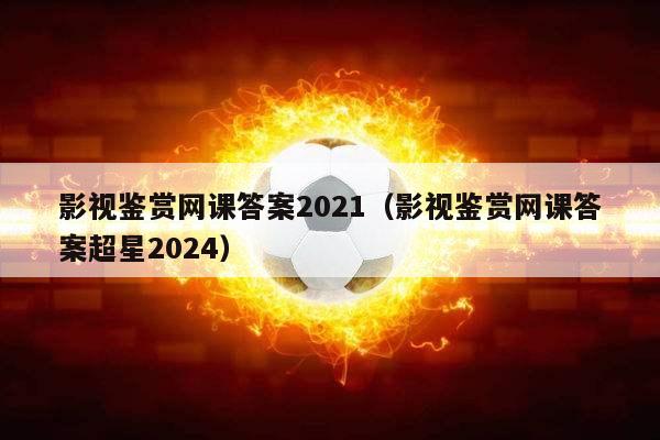 影视鉴赏网课答案2021（影视鉴赏网课答案超星2024）