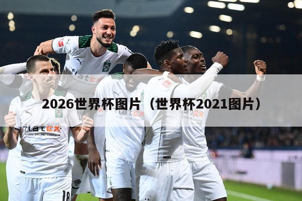 2026世界杯图片（世界杯2021图片）